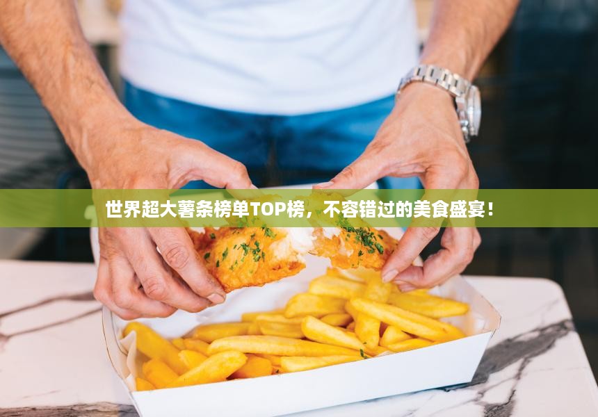 世界超大薯条榜单TOP榜，不容错过的美食盛宴！